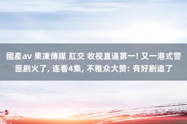 國產av 果凍傳媒 肛交 收视直逼第一! 又一港式警匪剧火了, 连看4集, 不雅众大赞: 有好剧追了
